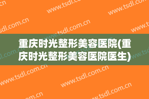 重庆时光整形美容医院(重庆时光整形美容医院医生)