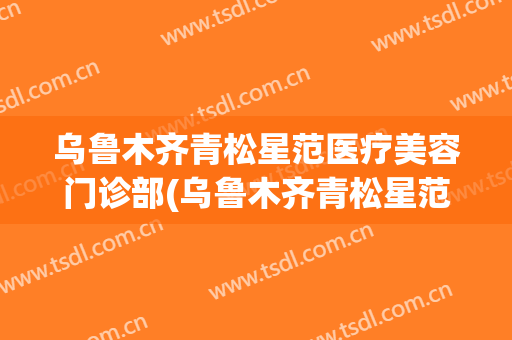 乌鲁木齐青松星范医疗美容门诊部(乌鲁木齐青松星范整形医院电话)