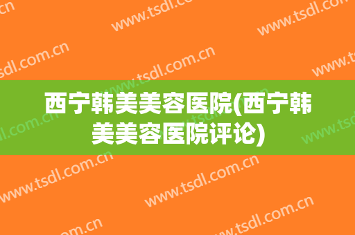 西宁韩美美容医院(西宁韩美美容医院评论)
