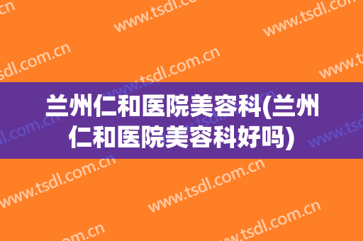 兰州仁和医院美容科(兰州仁和医院美容科好吗)