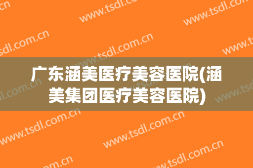 广东涵美医疗美容医院(涵美集团医疗美容医院)