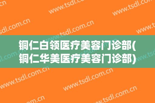 铜仁白领医疗美容门诊部(铜仁华美医疗美容门诊部)