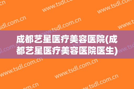 成都艺星医疗美容医院(成都艺星医疗美容医院医生)