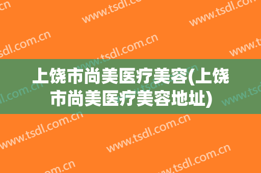 上饶市尚美医疗美容(上饶市尚美医疗美容地址)