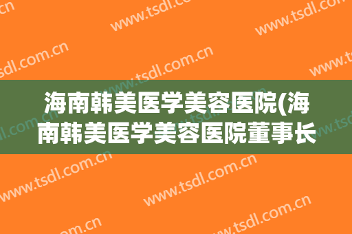 海南韩美医学美容医院(海南韩美医学美容医院董事长)