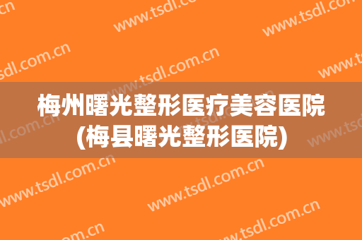 梅州曙光整形医疗美容医院(梅县曙光整形医院)
