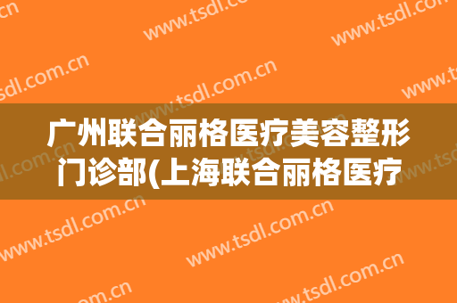 广州联合丽格医疗美容整形门诊部(上海联合丽格医疗美容门诊部有限公司)