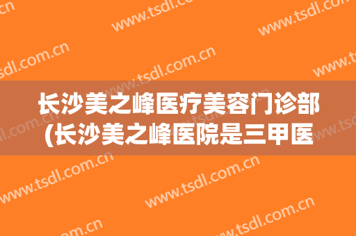 长沙美之峰医疗美容门诊部(长沙美之峰医院是三甲医院吗)