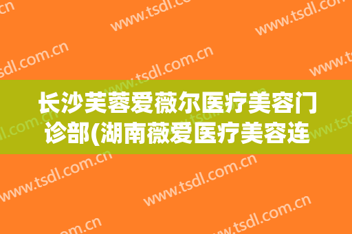 长沙芙蓉爱薇尔医疗美容门诊部(湖南薇爱医疗美容连锁机构)