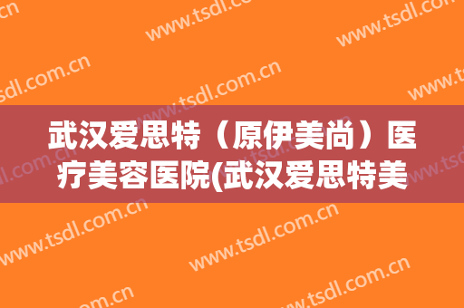 武汉爱思特（原伊美尚）医疗美容医院(武汉爱思特美容医院正规吗)