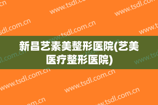 新昌艺素美整形医院(艺美医疗整形医院)
