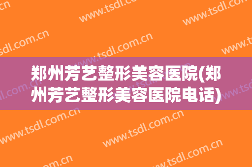 郑州芳艺整形美容医院(郑州芳艺整形美容医院电话)