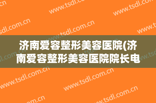 济南爱容整形美容医院(济南爱容整形美容医院院长电话号码)