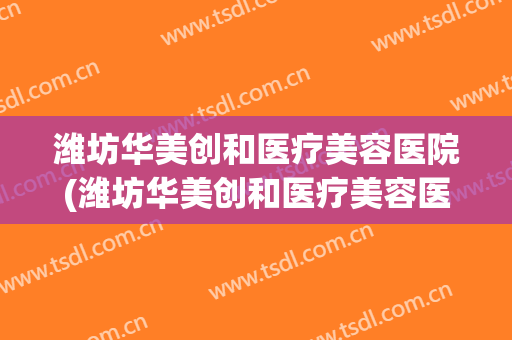 潍坊华美创和医疗美容医院(潍坊华美创和医疗美容医院电话)
