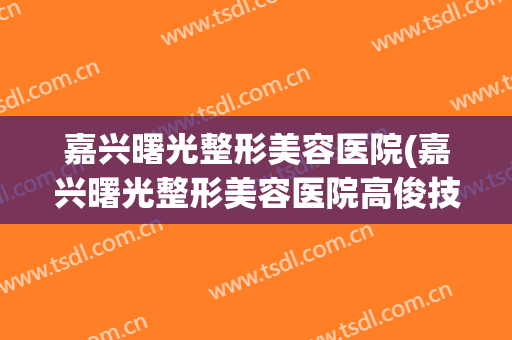 嘉兴曙光整形美容医院(嘉兴曙光整形美容医院高俊技术怎么样)