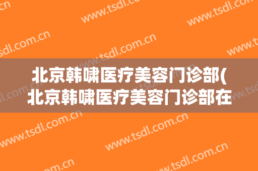 北京韩啸医疗美容门诊部(北京韩啸医疗美容门诊部在哪)