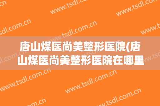 唐山煤医尚美整形医院(唐山煤医尚美整形医院在哪里)
