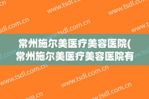 常州施尔美医疗美容医院(常州施尔美医疗美容医院有限公司)