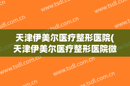 天津伊美尔医疗整形医院(天津伊美尔医疗整形医院微信)