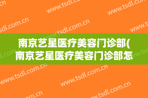 南京艺星医疗美容门诊部(南京艺星医疗美容门诊部怎么样)