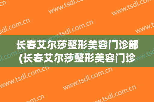 长春艾尔莎整形美容门诊部(长春艾尔莎整形美容门诊部 是三甲吗)
