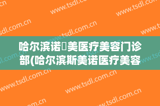 哈尔滨诺嬄美医疗美容门诊部(哈尔滨斯美诺医疗美容门诊部)