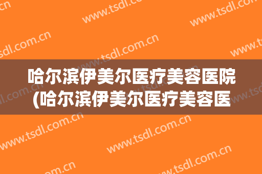 哈尔滨伊美尔医疗美容医院(哈尔滨伊美尔医疗美容医院怎么样)