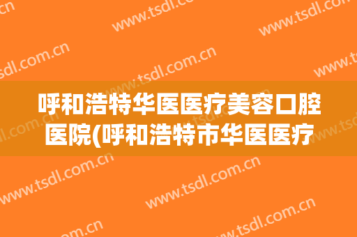 呼和浩特华医医疗美容口腔医院(呼和浩特市华医医疗美容医院)