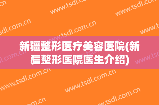 新疆整形医疗美容医院(新疆整形医院医生介绍)