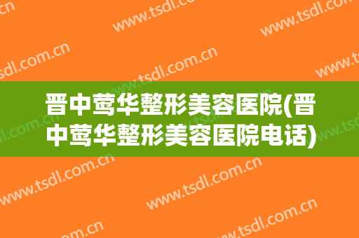 晋中莺华整形美容医院(晋中莺华整形美容医院电话)