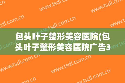 包头叶子整形美容医院(包头叶子整形美容医院广告30秒)