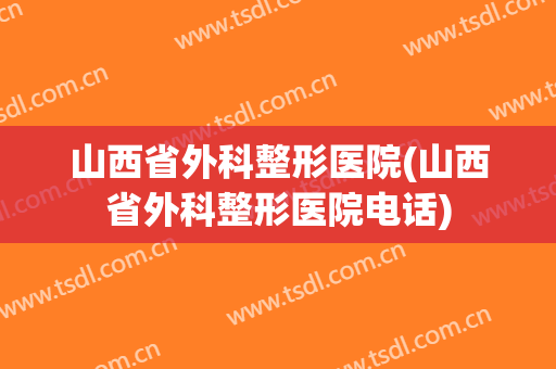 山西省外科整形医院(山西省外科整形医院电话)