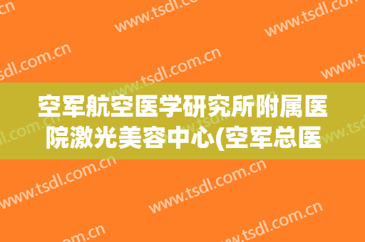 空军航空医学研究所附属医院激光美容中心(空军总医院激光美容科)