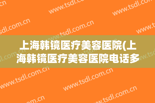 上海韩镜医疗美容医院(上海韩镜医疗美容医院电话多少)