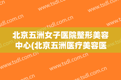 北京五洲女子医院整形美容中心(北京五洲医疗美容医院)