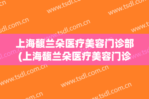 上海馥兰朵医疗美容门诊部(上海馥兰朵医疗美容门诊部口碑好吗)