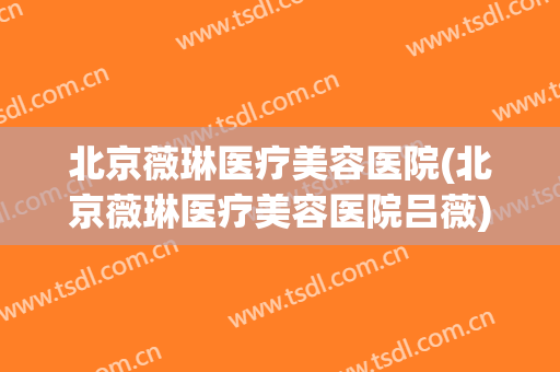 北京薇琳医疗美容医院(北京薇琳医疗美容医院吕薇)