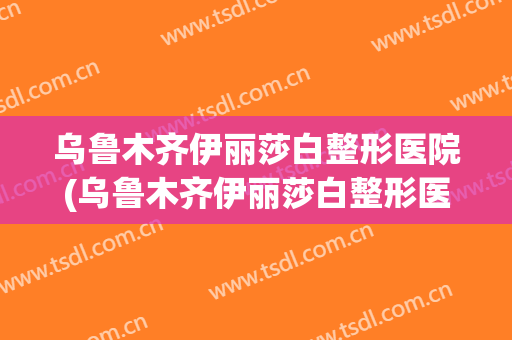 乌鲁木齐伊丽莎白整形医院(乌鲁木齐伊丽莎白整形医院双眼皮)