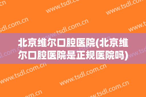 北京维尔口腔医院(北京维尔口腔医院是正规医院吗)
