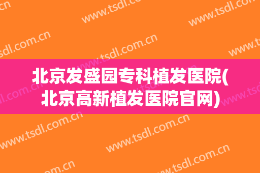 北京发盛园专科植发医院(北京高新植发医院官网)