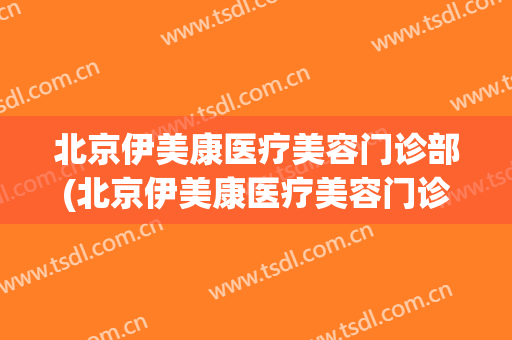 北京伊美康医疗美容门诊部(北京伊美康医疗美容门诊部招聘)