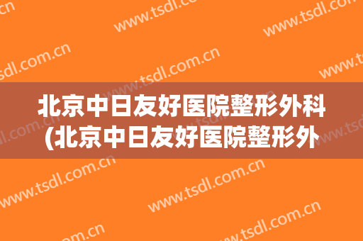 北京中日友好医院整形外科(北京中日友好医院整形外科医生)