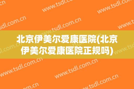 北京伊美尔爱康医院(北京伊美尔爱康医院正规吗)