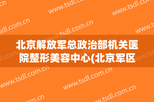 北京解放军总政治部机关医院整形美容中心(北京军区总医院整形)