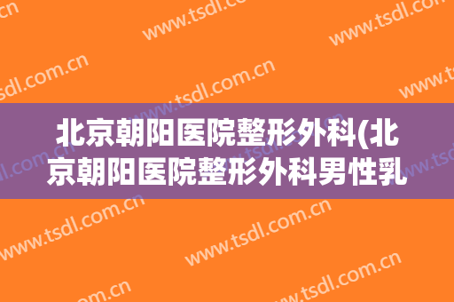 北京朝阳医院整形外科(北京朝阳医院整形外科男性乳房)