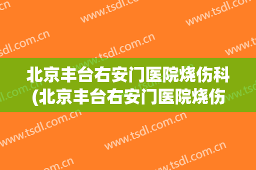 北京丰台右安门医院烧伤科(北京丰台右安门医院烧伤科怎么样)