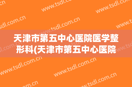 天津市第五中心医院医学整形科(天津市第五中心医院医学整形科医生)