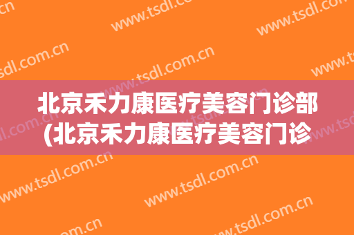 北京禾力康医疗美容门诊部(北京禾力康医疗美容门诊部电话)