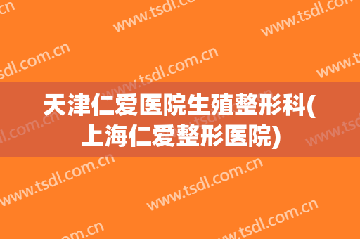 天津仁爱医院生殖整形科(上海仁爱整形医院)