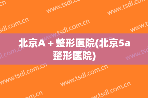 北京A＋整形医院(北京5a整形医院)